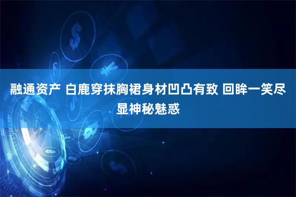 融通资产 白鹿穿抹胸裙身材凹凸有致 回眸一笑尽显神秘魅惑