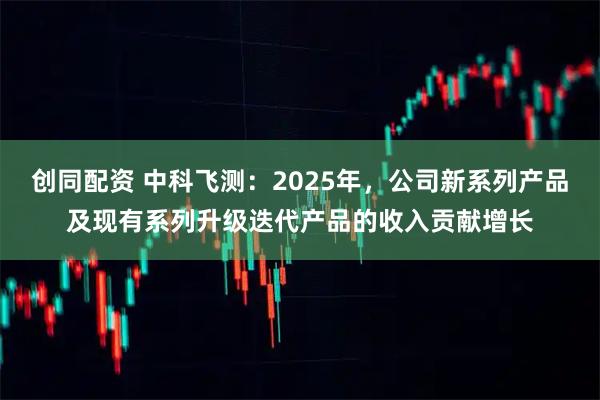 创同配资 中科飞测：2025年，公司新系列产品及现有系列升级迭代产品的收入贡献增长